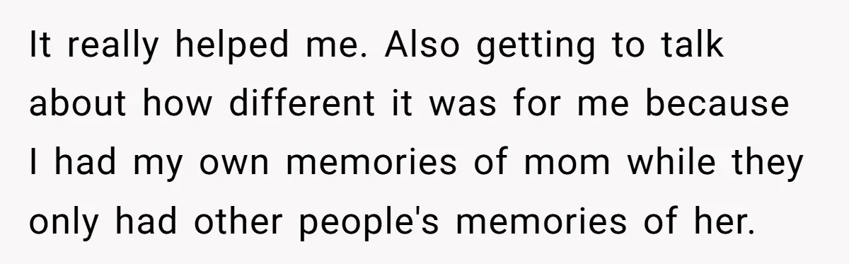 It really helped me. Also getting to talk about how different it was for me because I had my own memories of mom while they only had other people's memories...