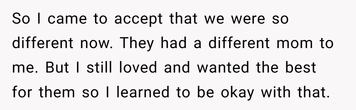 So I came to accept that we were so different now. They had a different mom to me. But I still loved and wanted the best for them so I...