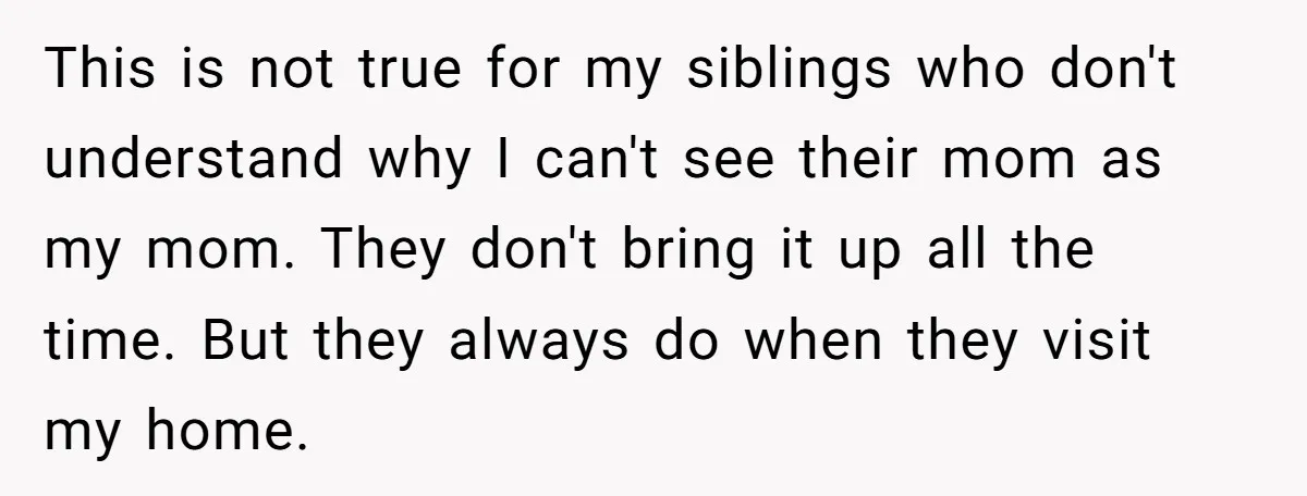 This is not true for my siblings who don't understand why I can't see their mom as my mom. They don't bring it up all the time. But they always...