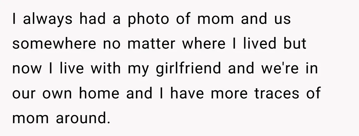 I always had a photo of mom and us somewhere no matter where I lived but now I live with my girlfriend and we're in our own home and I...
