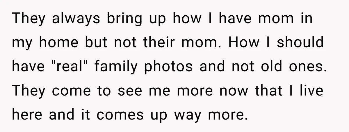 They always bring up how I have mom in my home but not their mom. How I should have "real" family photos and not old ones. They come to see...