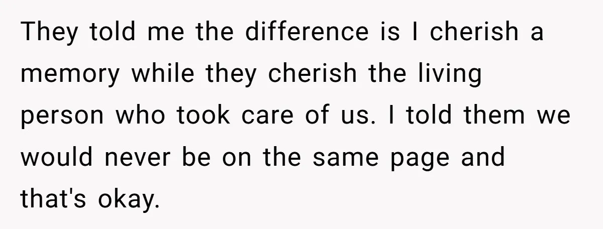 They told me the difference is I cherish a memory while they cherish the living person who took care of us. I told them we would never be on the...