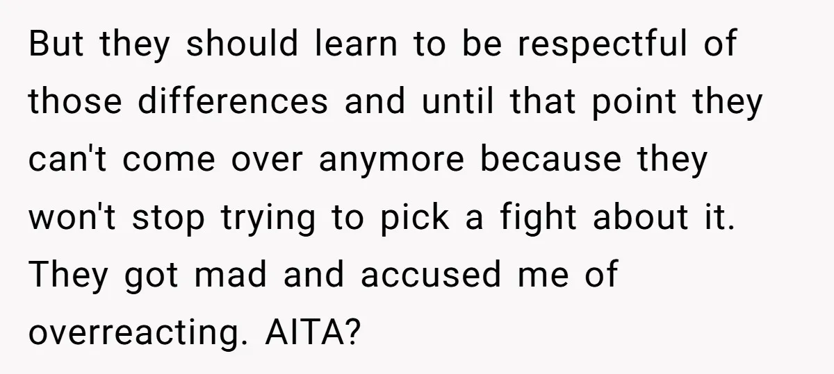 But they should learn to be respectful of those differences and until that point they can't come over anymore because they won't stop trying to pick a fight about it....