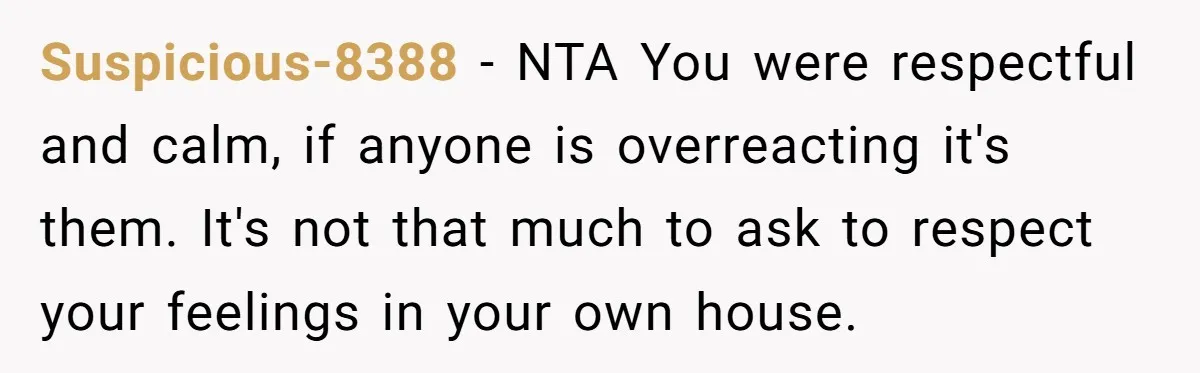Suspicious-8388 − NTA You were respectful and calm, if anyone is overreacting it's them. It's not that much to ask to respect your feelings in your own house.