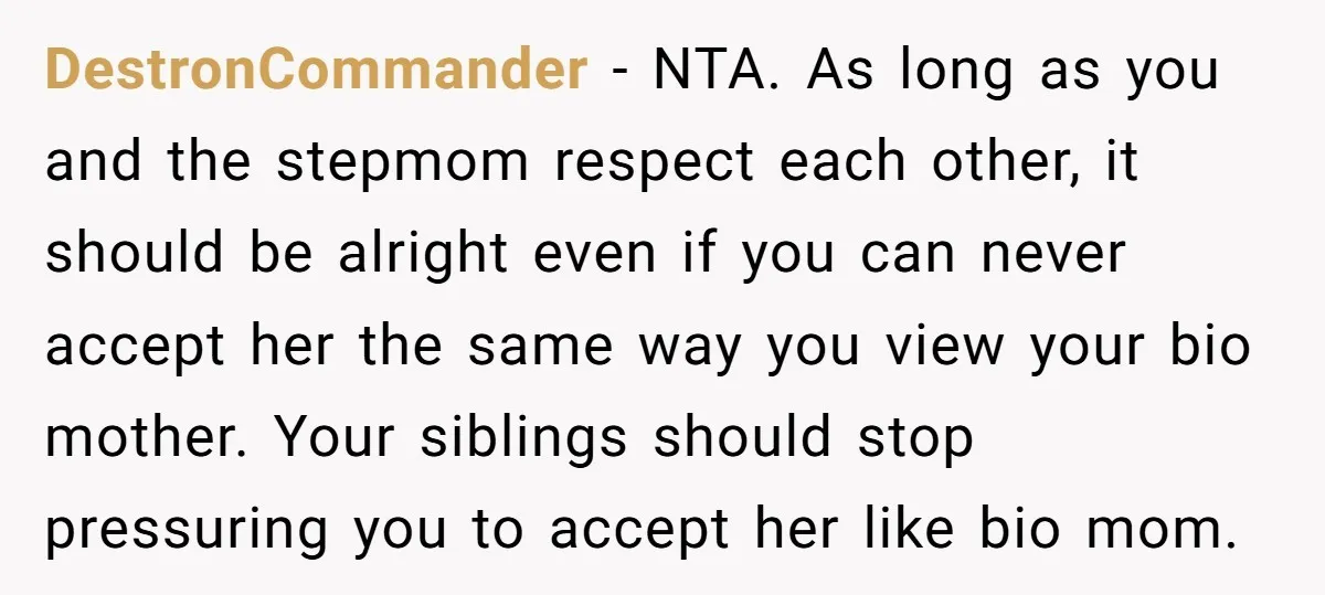 DestronCommander − NTA. As long as you and the stepmom respect each other, it should be alright even if you can never accept her the same way you view your...