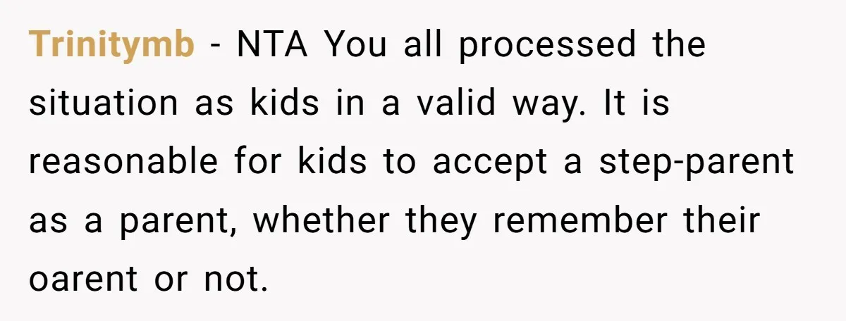 Trinitymb − NTA You all processed the situation as kids in a valid way. It is reasonable for kids to accept a step-parent as a parent, whether they remember their...