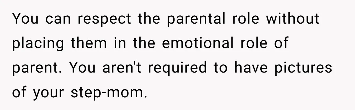 You can respect the parental role without placing them in the emotional role of parent. You aren't required to have pictures of your step-mom.