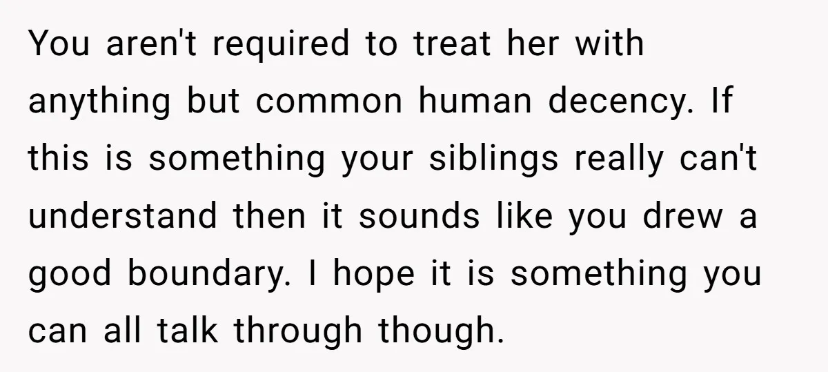 You aren't required to treat her with anything but common human decency. If this is something your siblings really can't understand then it sounds like you drew a good boundary....