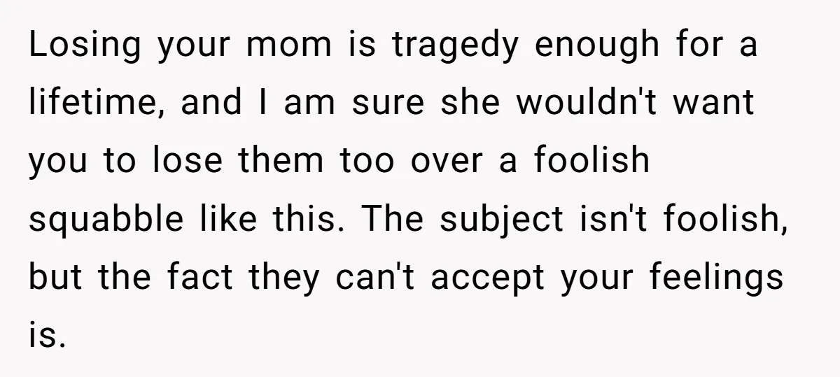 Losing your mom is tragedy enough for a lifetime, and I am sure she wouldn't want you to lose them too over a foolish squabble like this. The subject isn't...