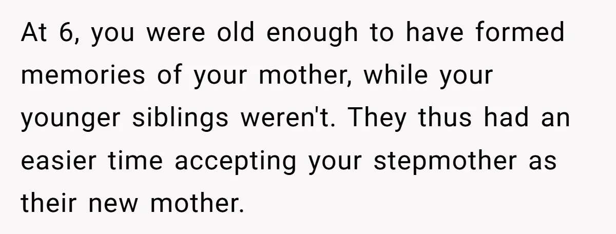 At 6, you were old enough to have formed memories of your mother, while your younger siblings weren't. They thus had an easier time accepting your stepmother as their new...