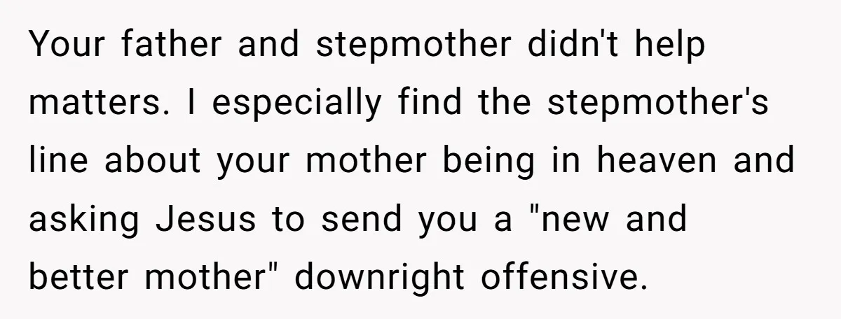 Your father and stepmother didn't help matters. I especially find the stepmother's line about your mother being in heaven and asking Jesus to send you a "new and better mother"...