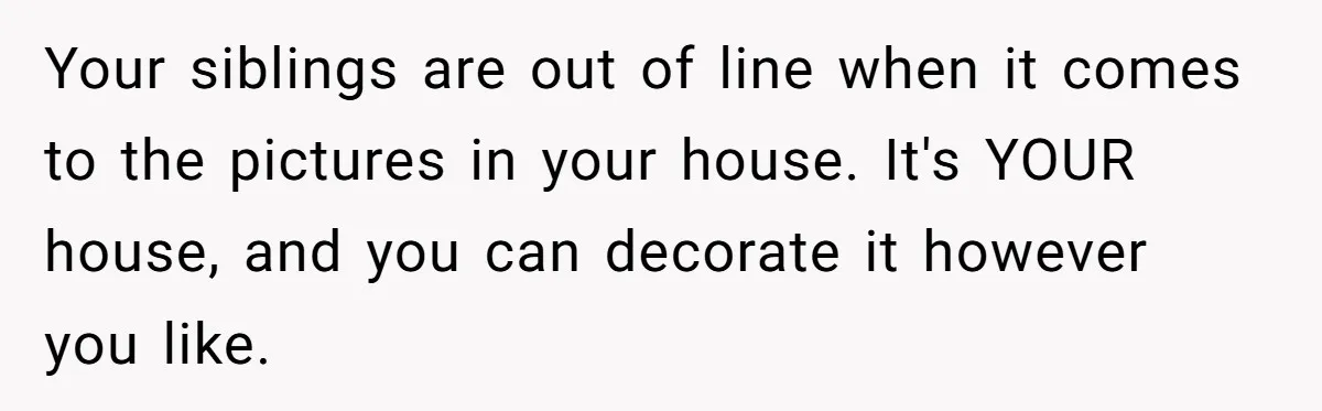 Your siblings are out of line when it comes to the pictures in your house. It's YOUR house, and you can decorate it however you like.