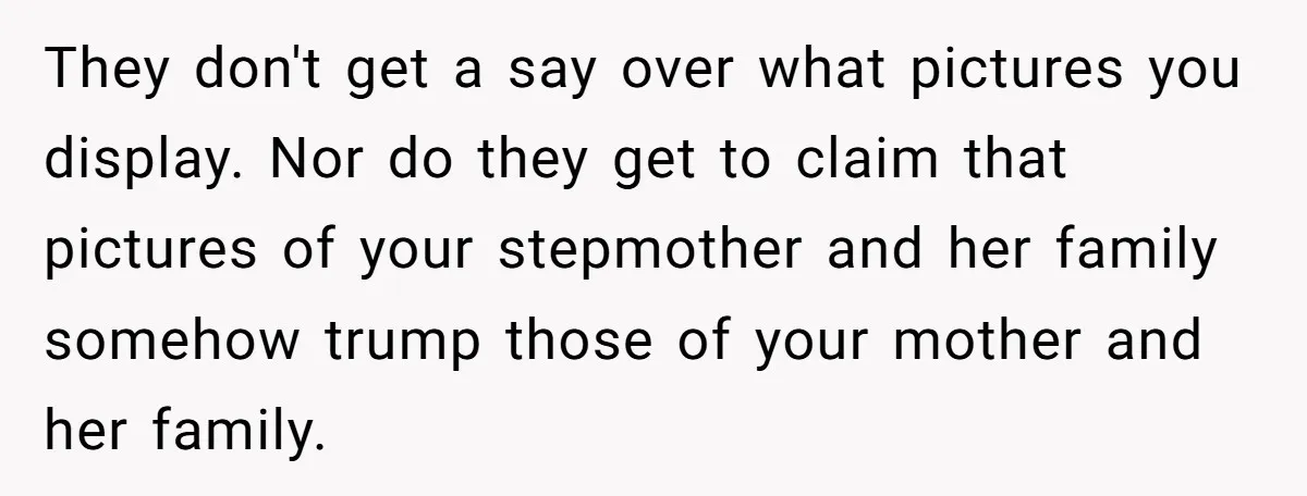 They don't get a say over what pictures you display. Nor do they get to claim that pictures of your stepmother and her family somehow trump those of your mother...