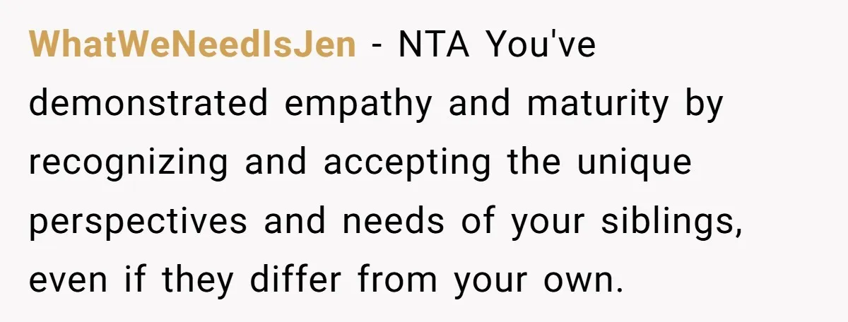 WhatWeNeedIsJen − NTA You've demonstrated empathy and maturity by recognizing and accepting the unique perspectives and needs of your siblings, even if they differ from your own.