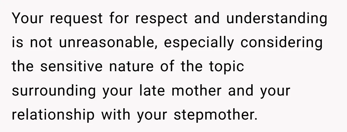 Your request for respect and understanding is not unreasonable, especially considering the sensitive nature of the topic surrounding your late mother and your relationship with your stepmother.
