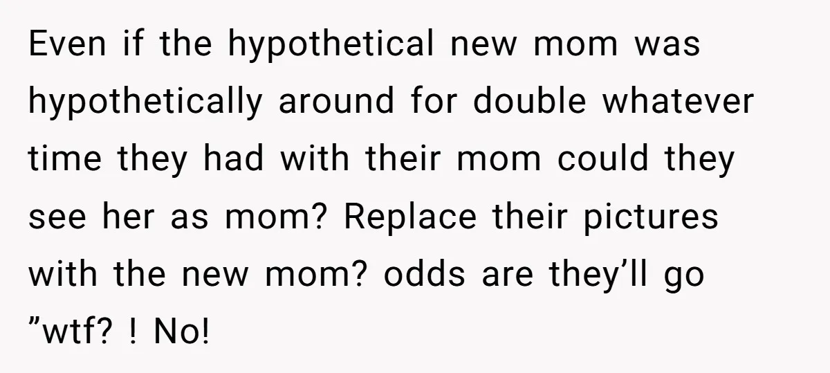Even if the hypothetical new mom was hypothetically around for double whatever time they had with their mom could they see her as mom? Replace their pictures with the new...