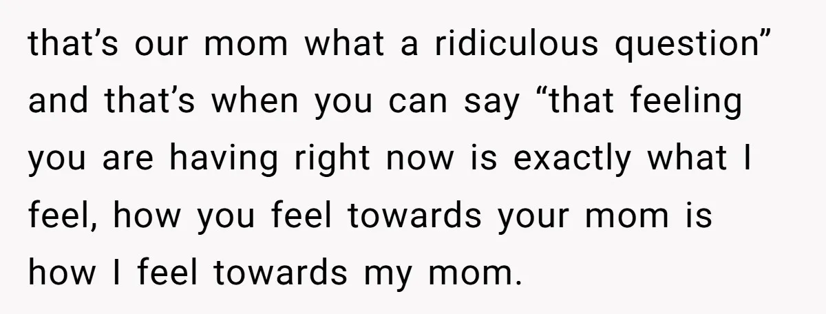 that’s our mom what a ridiculous question” and that’s when you can say “that feeling you are having right now is exactly what I feel, how you feel towards your...