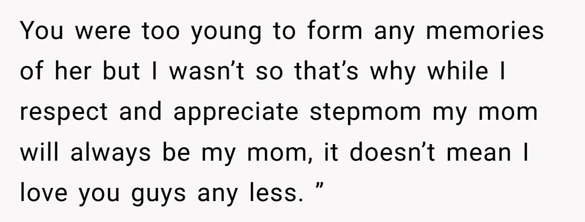 You were too young to form any memories of her but I wasn’t so that’s why while I respect and appreciate stepmom my mom will always be my mom, it...