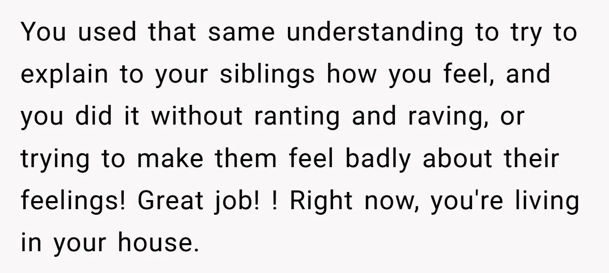 You used that same understanding to try to explain to your siblings how you feel, and you did it without ranting and raving, or trying to make them feel badly...