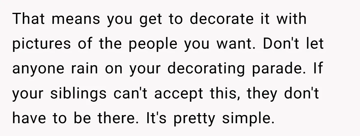 That means you get to decorate it with pictures of the people you want. Don't let anyone rain on your decorating parade. If your siblings can't accept this, they don't...
