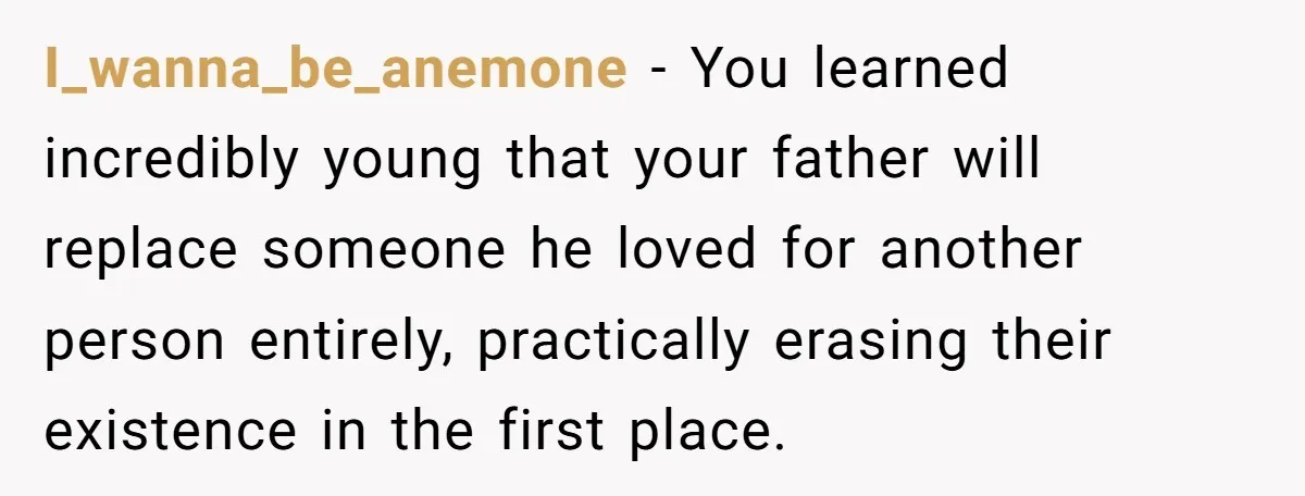 I_wanna_be_anemone − You learned incredibly young that your father will replace someone he loved for another person entirely, practically erasing their existence in the first place.