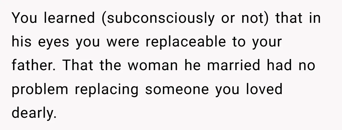You learned (subconsciously or not) that in his eyes you were replaceable to your father. That the woman he married had no problem replacing someone you loved dearly.