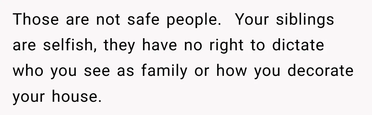 Those are not safe people.  Your siblings are selfish, they have no right to dictate who you see as family or how you decorate your house.