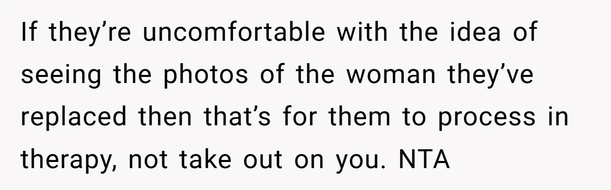 If they’re uncomfortable with the idea of seeing the photos of the woman they’ve replaced then that’s for them to process in therapy, not take out on you. NTA
