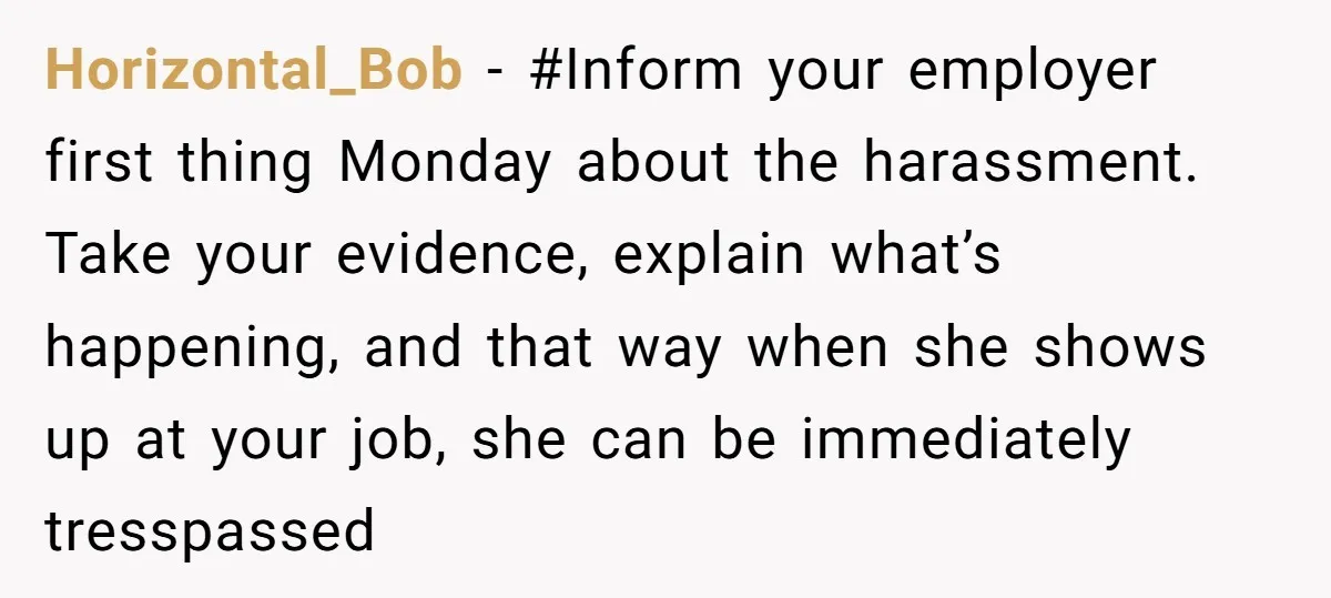 Horizontal_Bob − #Inform your employer first thing Monday about the harassment. Take your evidence, explain what’s happening, and that way when she shows up at your job, she can be...