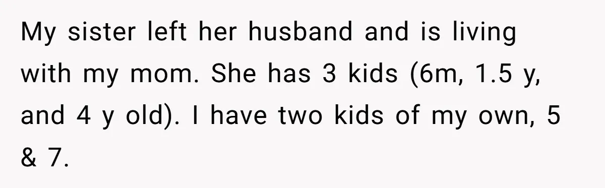 My sister left her husband and is living with my mom. She has 3 kids (6m, 1.5 y, and 4 y old). I have two kids of my own, 5...