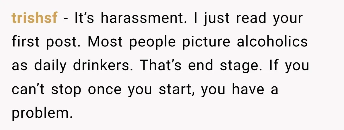 trishsf − It’s harassment. I just read your first post. Most people picture alcoholics as daily drinkers. That’s end stage. If you can’t stop once you start, you have a...