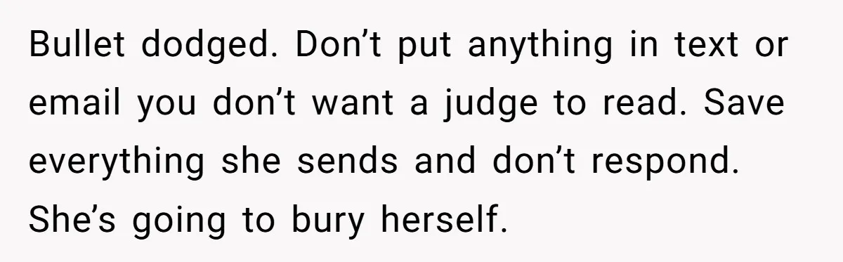 Bullet dodged. Don’t put anything in text or email you don’t want a judge to read. Save everything she sends and don’t respond. She’s going to bury herself.