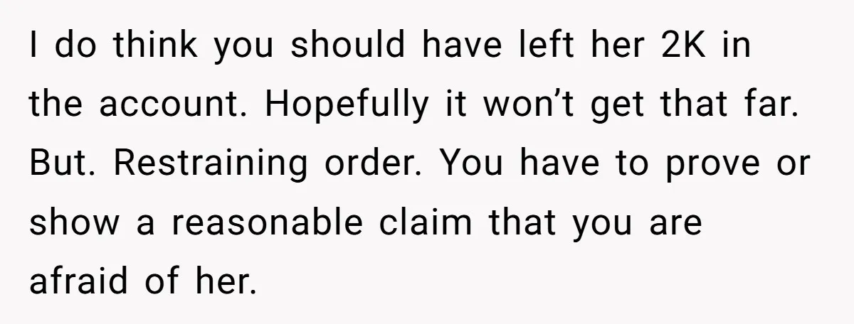 I do think you should have left her 2K in the account. Hopefully it won’t get that far. But. Restraining order. You have to prove or show a reasonable claim...