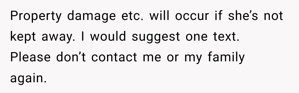 Property damage etc. will occur if she’s not kept away. I would suggest one text. Please don’t contact me or my family again.