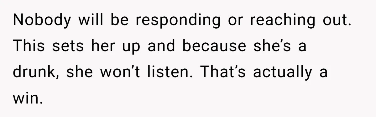 Nobody will be responding or reaching out. This sets her up and because she’s a drunk, she won’t listen. That’s actually a win.