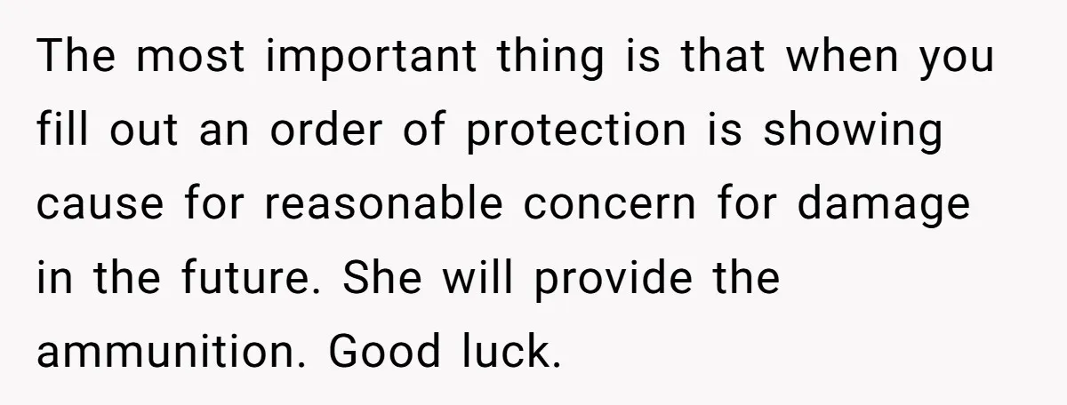 The most important thing is that when you fill out an order of protection is showing cause for reasonable concern for damage in the future. She will provide the ammunition....