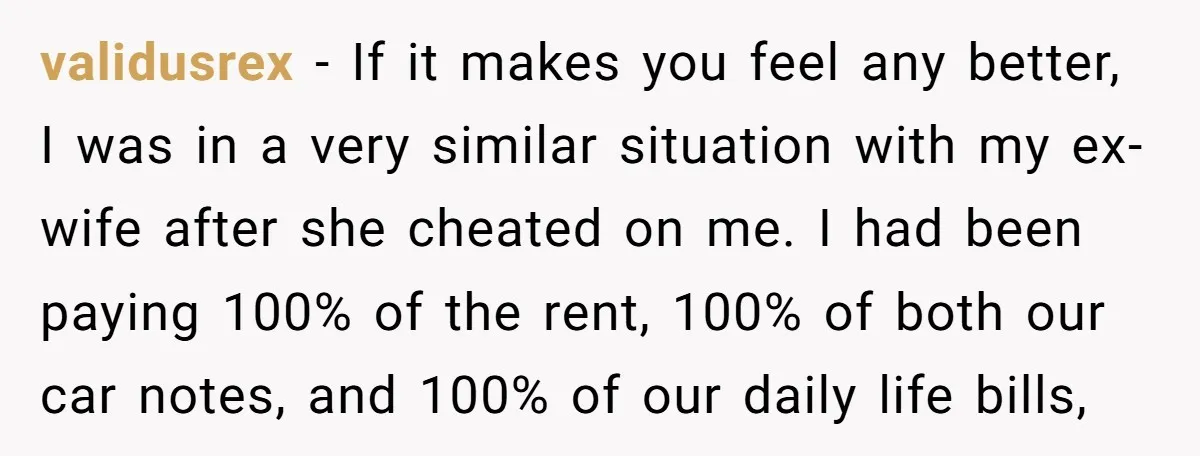 validusrex − If it makes you feel any better, I was in a very similar situation with my ex-wife after she cheated on me. I had been paying 100% of...