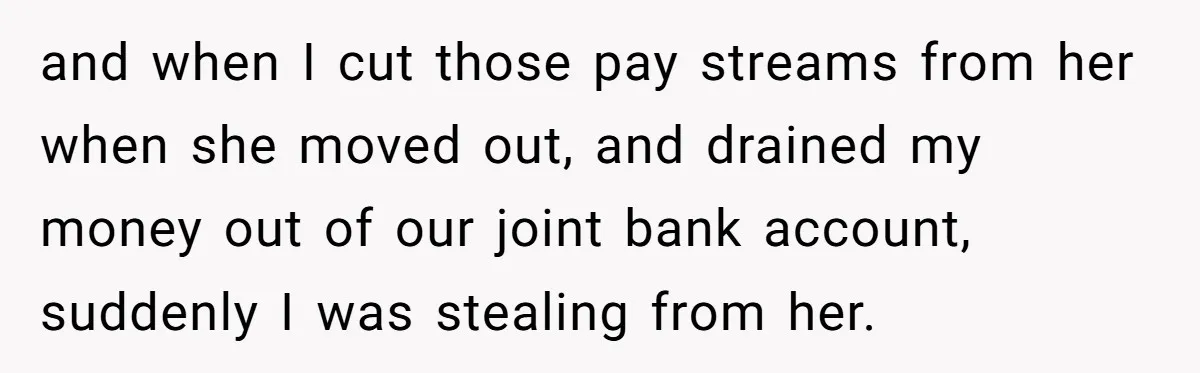 and when I cut those pay streams from her when she moved out, and drained my money out of our joint bank account, suddenly I was stealing from her.