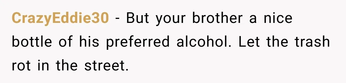 CrazyEddie30 − But your brother a nice bottle of his preferred alcohol. Let the trash rot in the street.