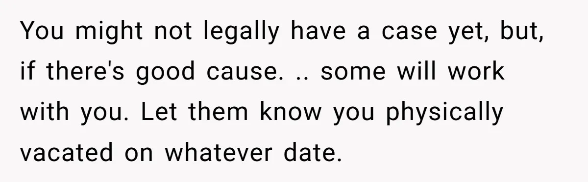 You might not legally have a case yet, but, if there's good cause. .. some will work with you. Let them know you physically vacated on whatever date.