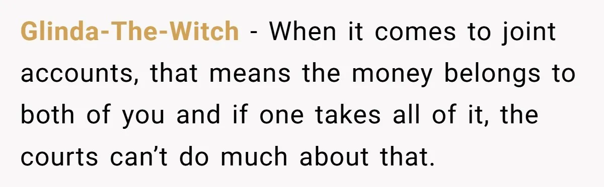 Glinda-The-Witch − When it comes to joint accounts, that means the money belongs to both of you and if one takes all of it, the courts can’t do much about...