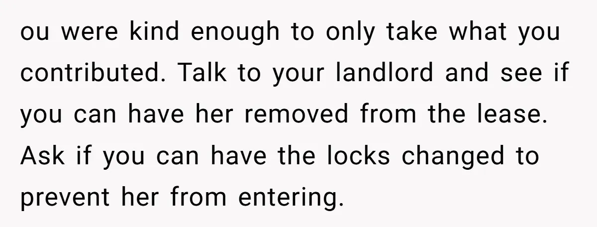 ou were kind enough to only take what you contributed. Talk to your landlord and see if you can have her removed from the lease. Ask if you can have...