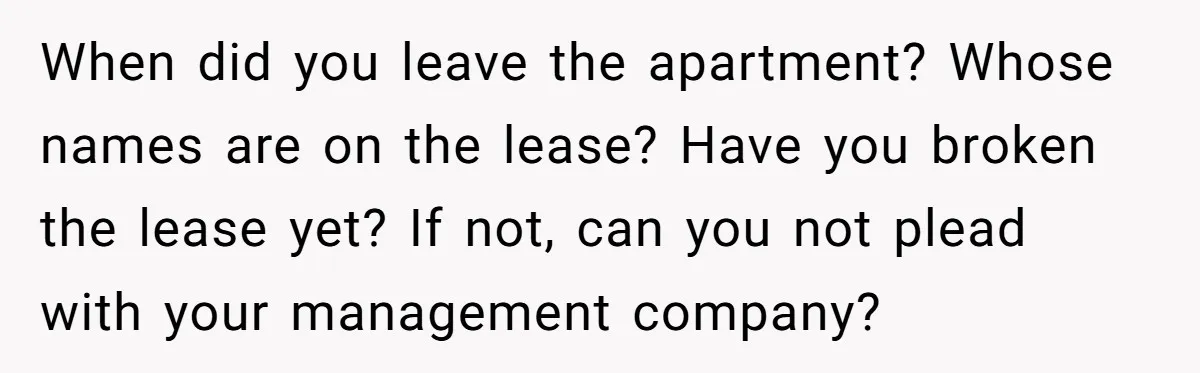 When did you leave the apartment? Whose names are on the lease? Have you broken the lease yet? If not, can you not plead with your management company?