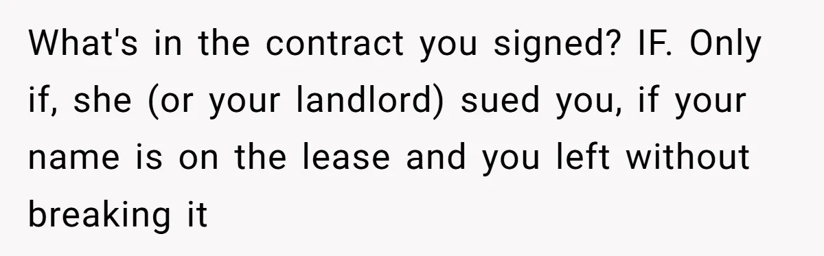 What's in the contract you signed? IF. Only if, she (or your landlord) sued you, if your name is on the lease and you left without breaking it