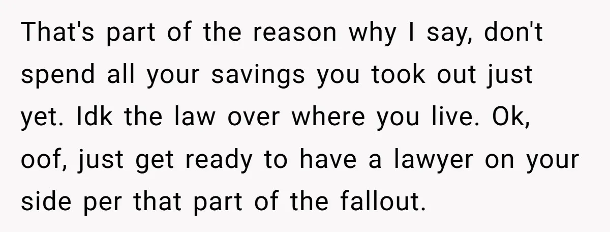 That's part of the reason why I say, don't spend all your savings you took out just yet. Idk the law over where you live. Ok, oof, just get ready...