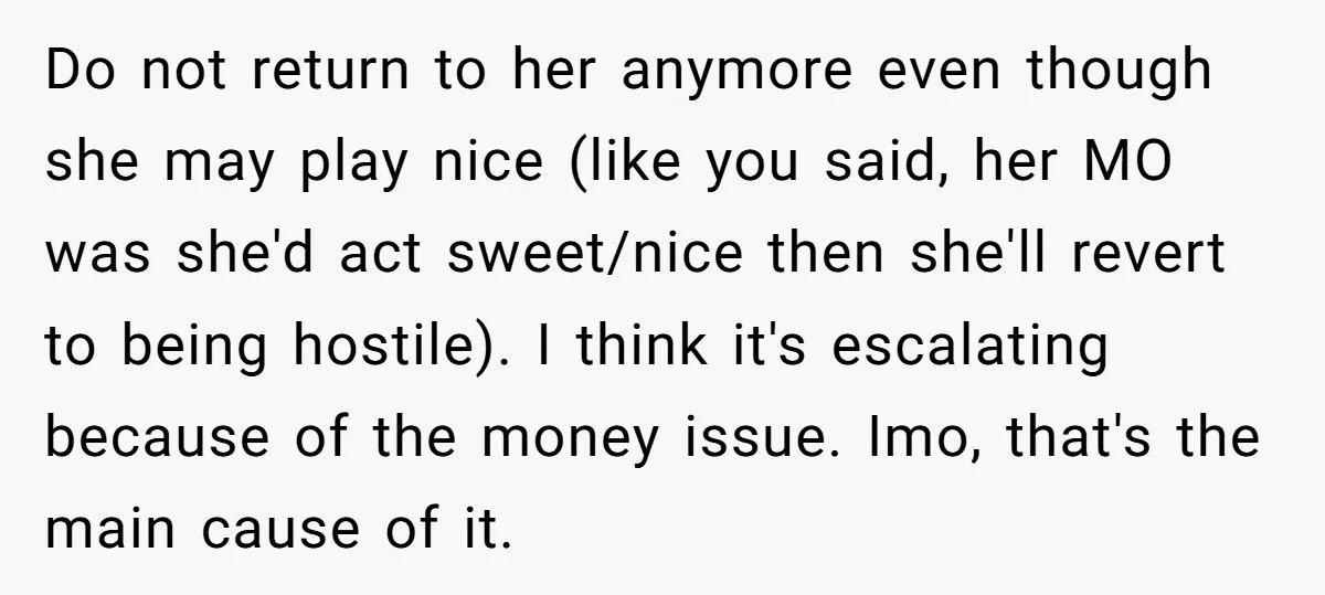 Do not return to her anymore even though she may play nice (like you said, her MO was she'd act sweet/nice then she'll revert to being hostile). I think it's...