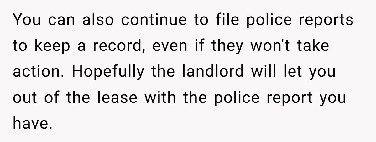 You can also continue to file police reports to keep a record, even if they won't take action. Hopefully the landlord will let you out of the lease with the...