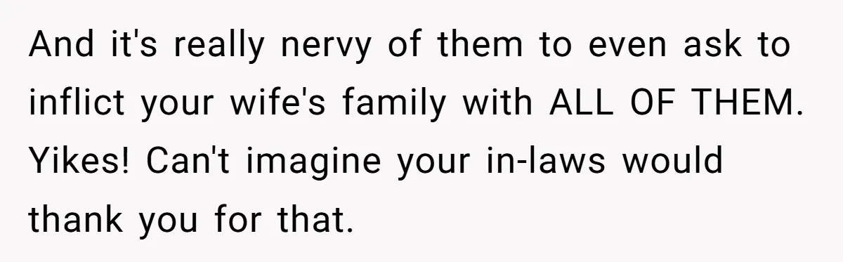 And it's really nervy of them to even ask to inflict your wife's family with ALL OF THEM. Yikes! Can't imagine your in-laws would thank you for that.