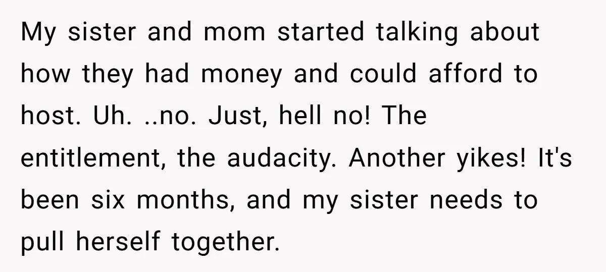 My sister and mom started talking about how they had money and could afford to host. Uh. ..no. Just, hell no! The entitlement, the audacity. Another yikes! It's been six...