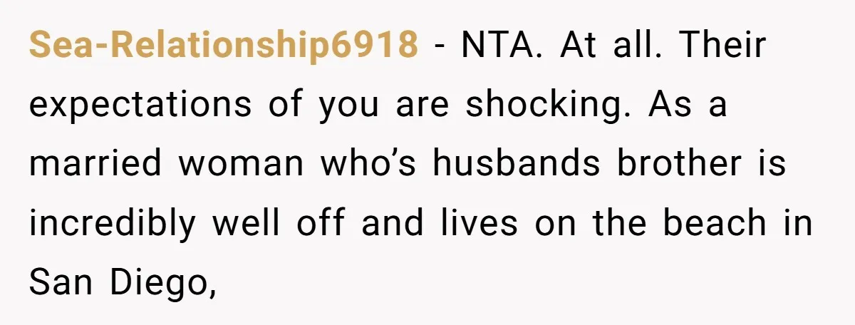 Sea-Relationship6918 − NTA. At all. Their expectations of you are shocking. As a married woman who’s husbands brother is incredibly well off and lives on the beach in San Diego,